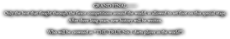 GRAND FINAL--Only the best that fought through the fierce competitions around the world, is allowed to set foot on this special stage. After three long years, new history will be written. Who will be crowned 'THE TRUE No.1 darts player in the world'?